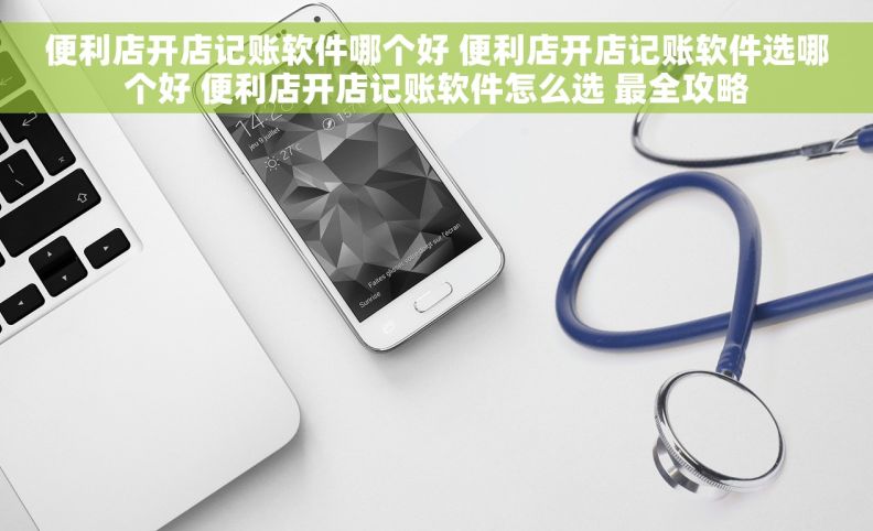 便利店开店记账软件哪个好 便利店开店记账软件选哪个好 便利店开店记账软件怎么选 最全攻略