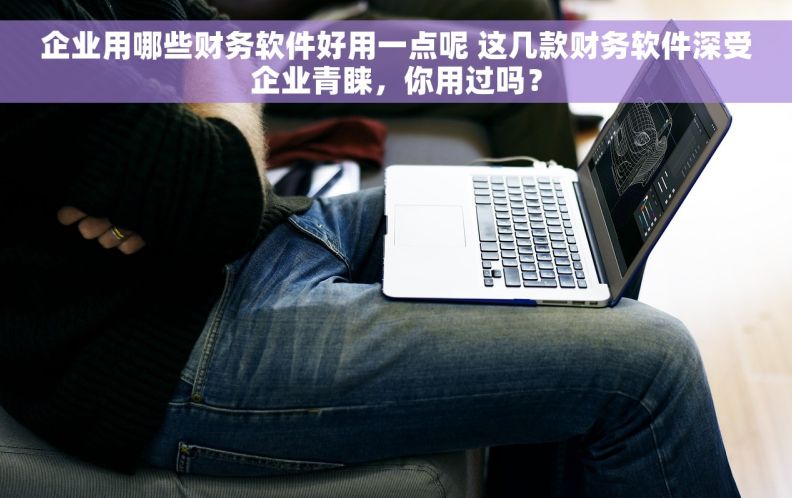 企业用哪些财务软件好用一点呢 这几款财务软件深受企业青睐，你用过吗？