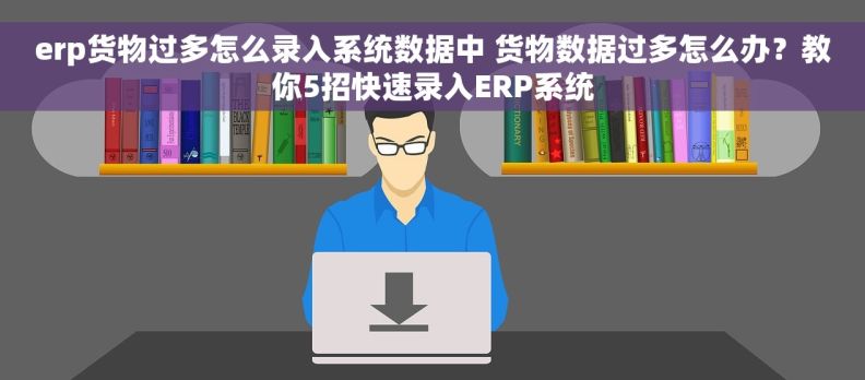 erp货物过多怎么录入系统数据中 货物数据过多怎么办？教你5招快速录入ERP系统