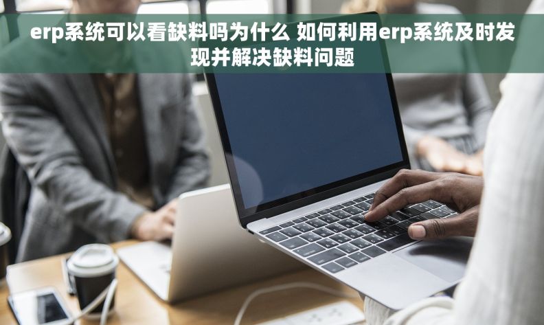 erp系统可以看缺料吗为什么 如何利用erp系统及时发现并解决缺料问题