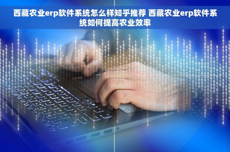 西藏农业erp软件系统怎么样知乎推荐 西藏农业erp软件系统如何提高农业效率