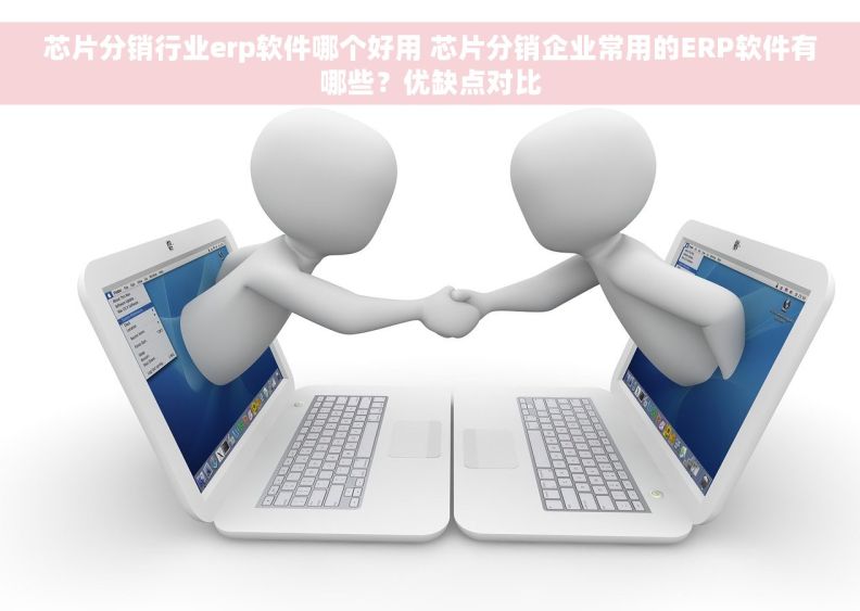 芯片分销行业erp软件哪个好用 芯片分销企业常用的ERP软件有哪些？优缺点对比