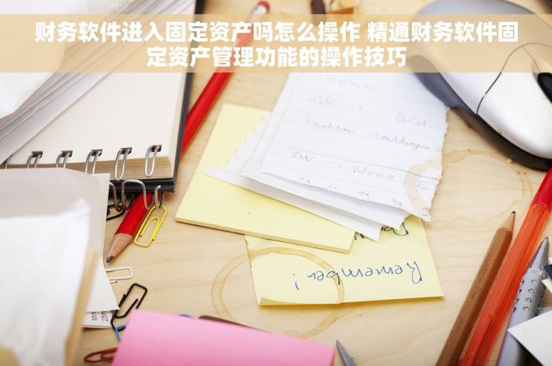 财务软件进入固定资产吗怎么操作 精通财务软件固定资产管理功能的操作技巧