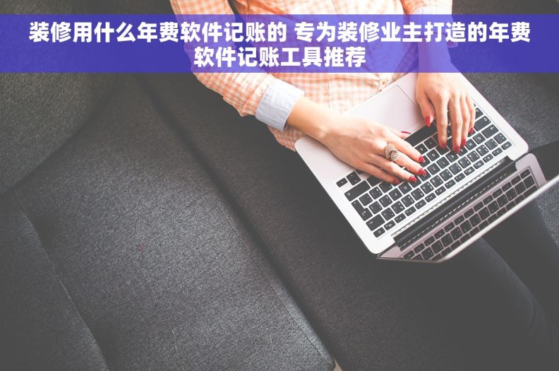 装修用什么年费软件记账的 专为装修业主打造的年费软件记账工具推荐