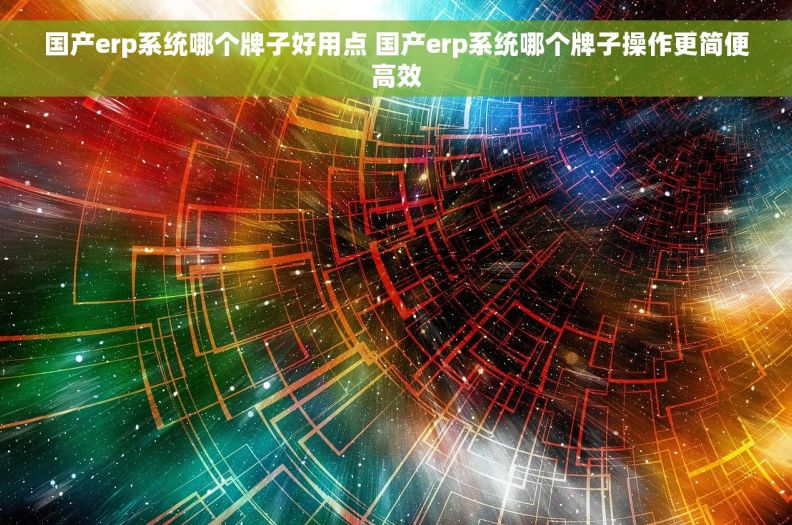 国产erp系统哪个牌子好用点 国产erp系统哪个牌子操作更简便高效