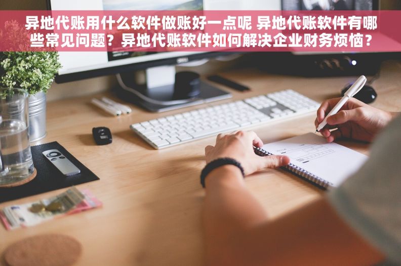 异地代账用什么软件做账好一点呢 异地代账软件有哪些常见问题？异地代账软件如何解决企业财务烦恼？