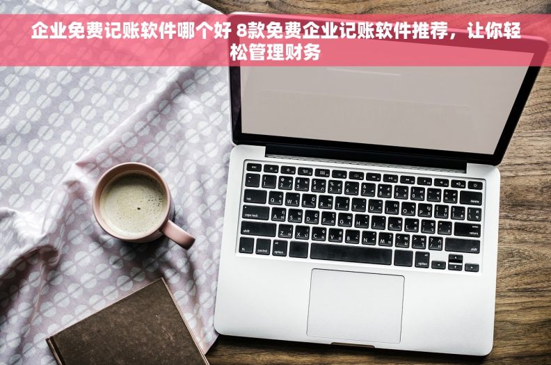 企业免费记账软件哪个好 8款免费企业记账软件推荐，让你轻松管理财务
