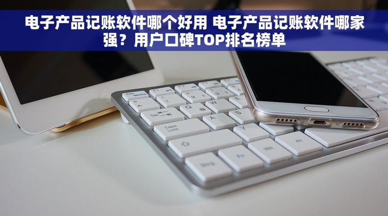 电子产品记账软件哪个好用 电子产品记账软件哪家强？用户口碑TOP排名榜单