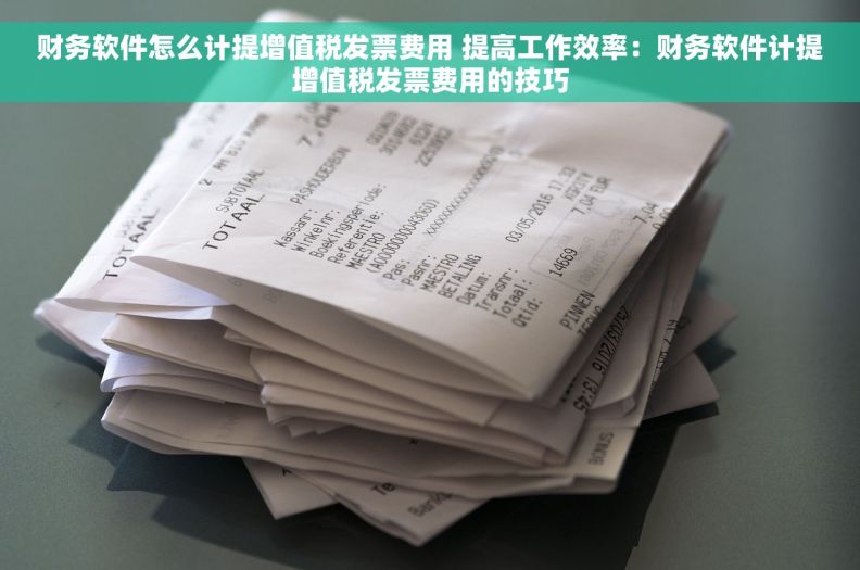 财务软件怎么计提增值税发票费用 提高工作效率：财务软件计提增值税发票费用的技巧