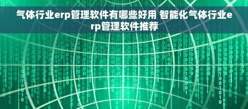 气体行业erp管理软件有哪些好用 智能化气体行业erp管理软件推荐