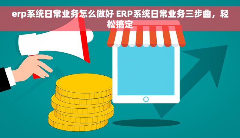 erp系统日常业务怎么做好 ERP系统日常业务三步曲，轻松搞定