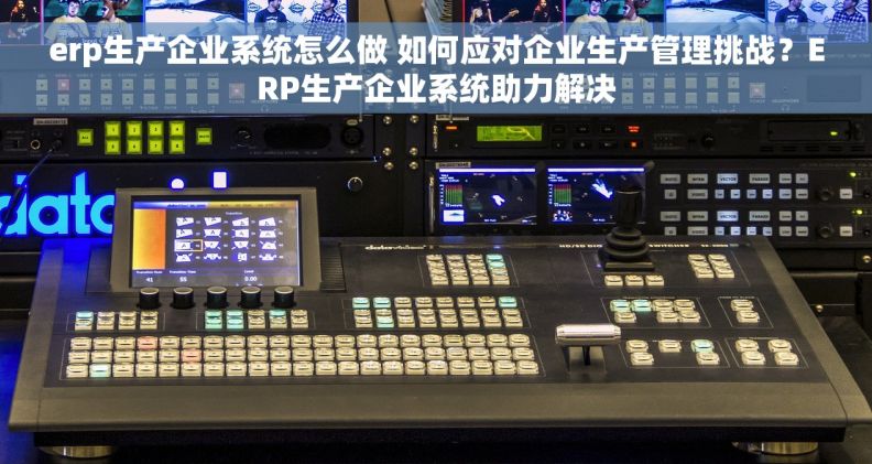 erp生产企业系统怎么做 如何应对企业生产管理挑战？ERP生产企业系统助力解决