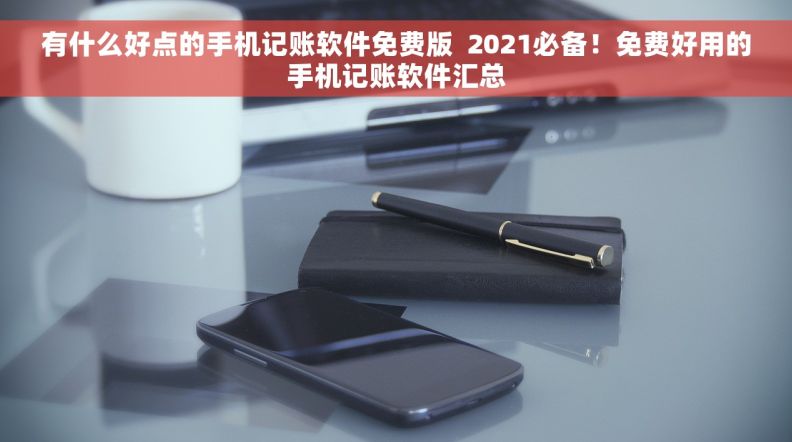 有什么好点的手机记账软件免费版  2021必备！免费好用的手机记账软件汇总
