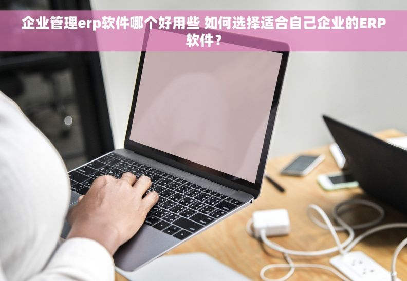 企业管理erp软件哪个好用些 如何选择适合自己企业的ERP软件？