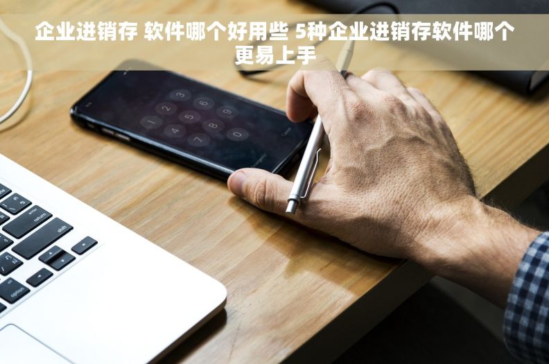 企业进销存 软件哪个好用些 5种企业进销存软件哪个更易上手