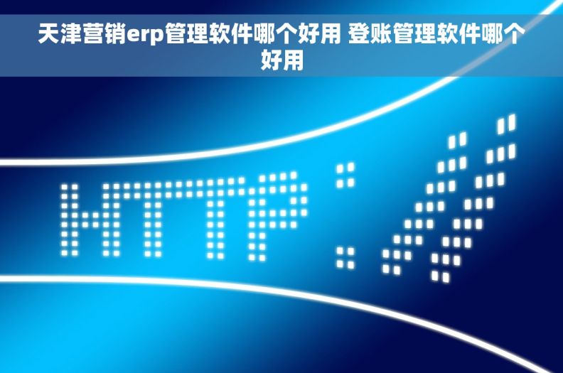 天津营销erp管理软件哪个好用 登账管理软件哪个好用