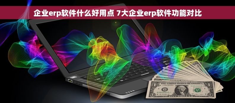 企业erp软件什么好用点 7大企业erp软件功能对比