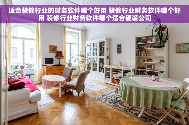 适合装修行业的财务软件哪个好用 装修行业财务软件哪个好用 装修行业财务软件哪个适合硬装公司