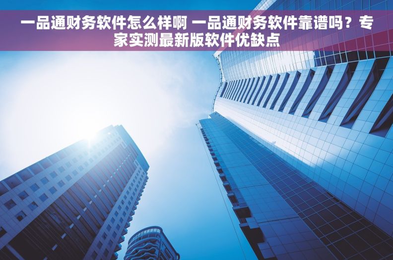 一品通财务软件怎么样啊 一品通财务软件靠谱吗？专家实测最新版软件优缺点