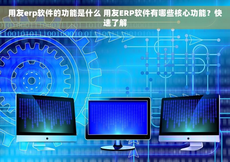 用友erp软件的功能是什么 用友ERP软件有哪些核心功能？快速了解