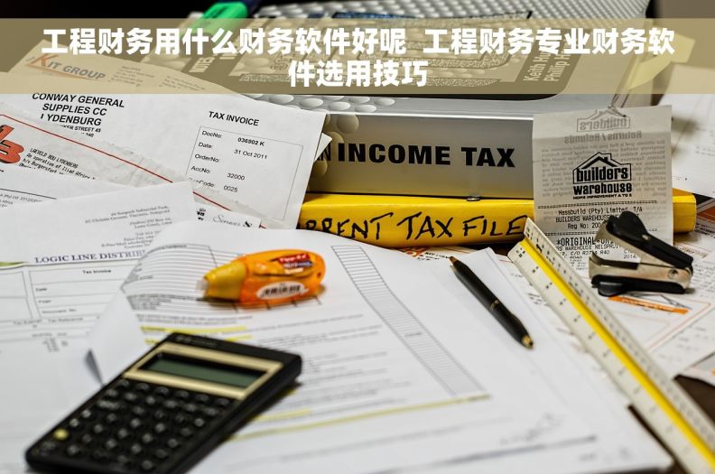 工程财务用什么财务软件好呢  工程财务专业财务软件选用技巧