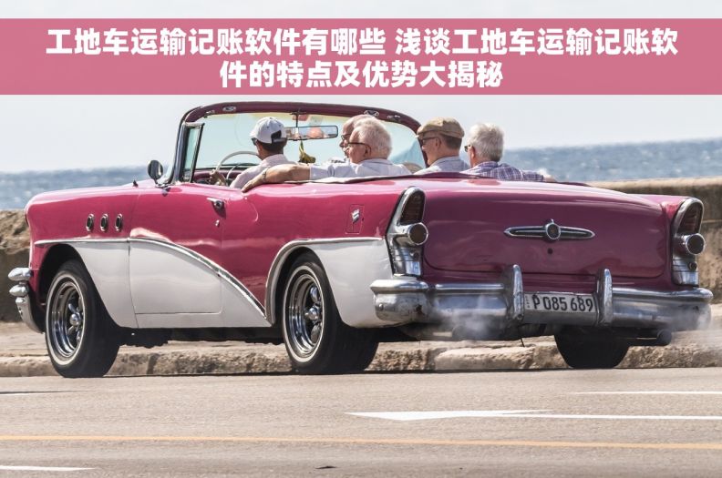 工地车运输记账软件有哪些 浅谈工地车运输记账软件的特点及优势大揭秘