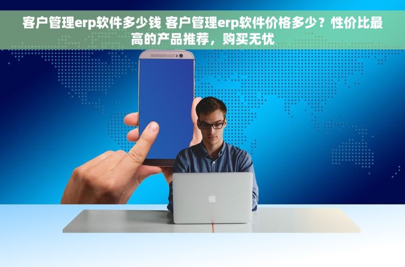 客户管理erp软件多少钱 客户管理erp软件价格多少？性价比最高的产品推荐，购买无忧