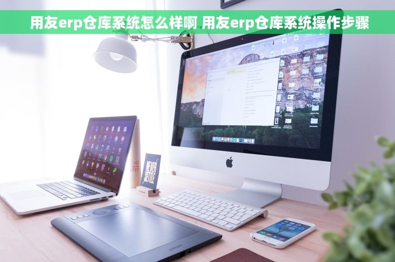  用友erp仓库系统怎么样啊 用友erp仓库系统操作步骤