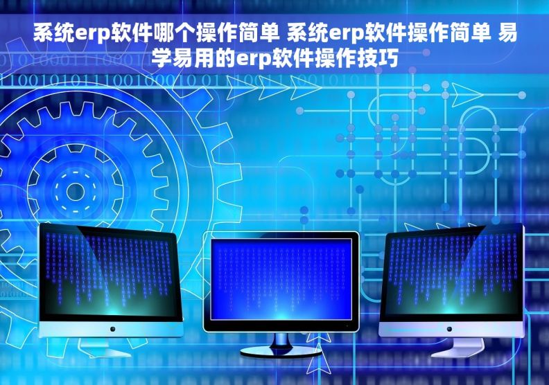 系统erp软件哪个操作简单 系统erp软件操作简单 易学易用的erp软件操作技巧
