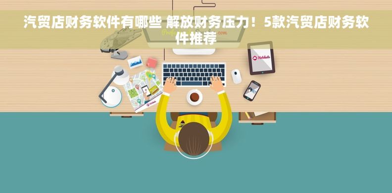 汽贸店财务软件有哪些 解放财务压力！5款汽贸店财务软件推荐
