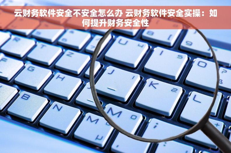 云财务软件安全不安全怎么办 云财务软件安全实操：如何提升财务安全性