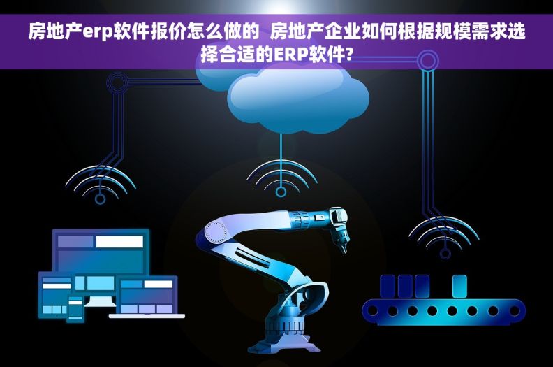 房地产erp软件报价怎么做的  房地产企业如何根据规模需求选择合适的ERP软件?