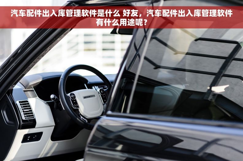 汽车配件出入库管理软件是什么 好友，汽车配件出入库管理软件有什么用途呢？