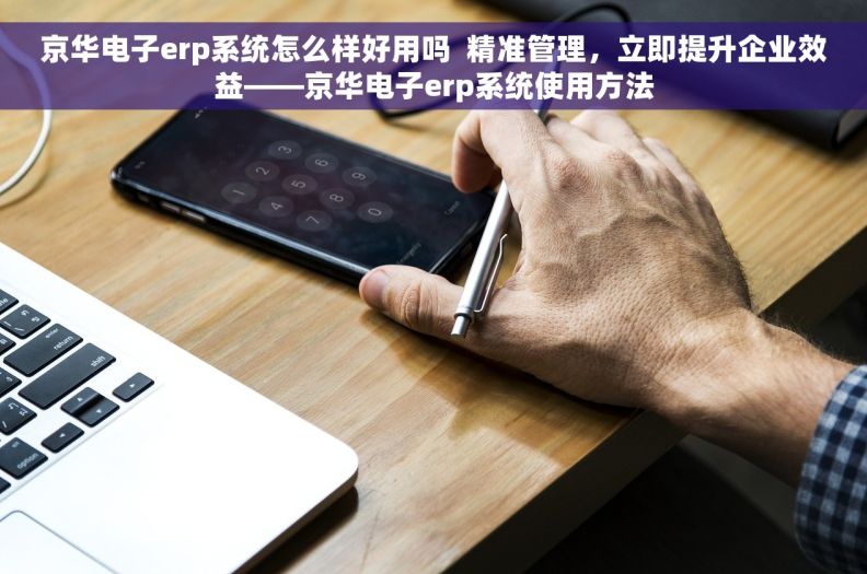 京华电子erp系统怎么样好用吗  精准管理，立即提升企业效益——京华电子erp系统使用方法