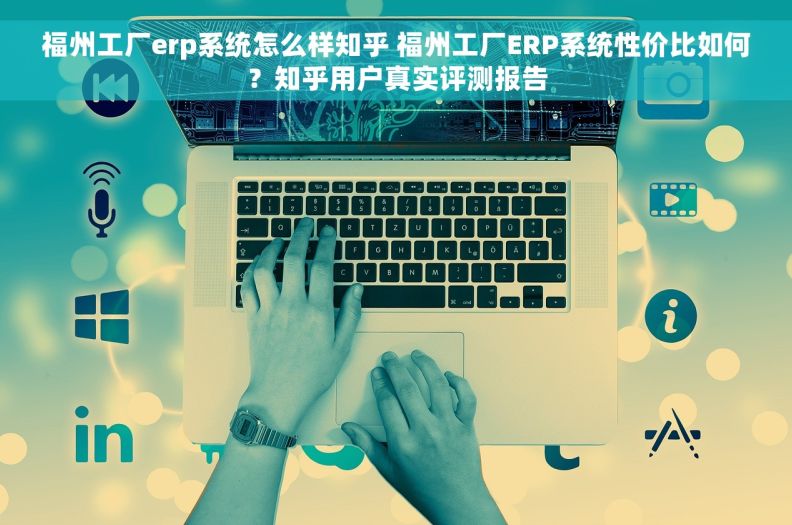福州工厂erp系统怎么样知乎 福州工厂ERP系统性价比如何？知乎用户真实评测报告