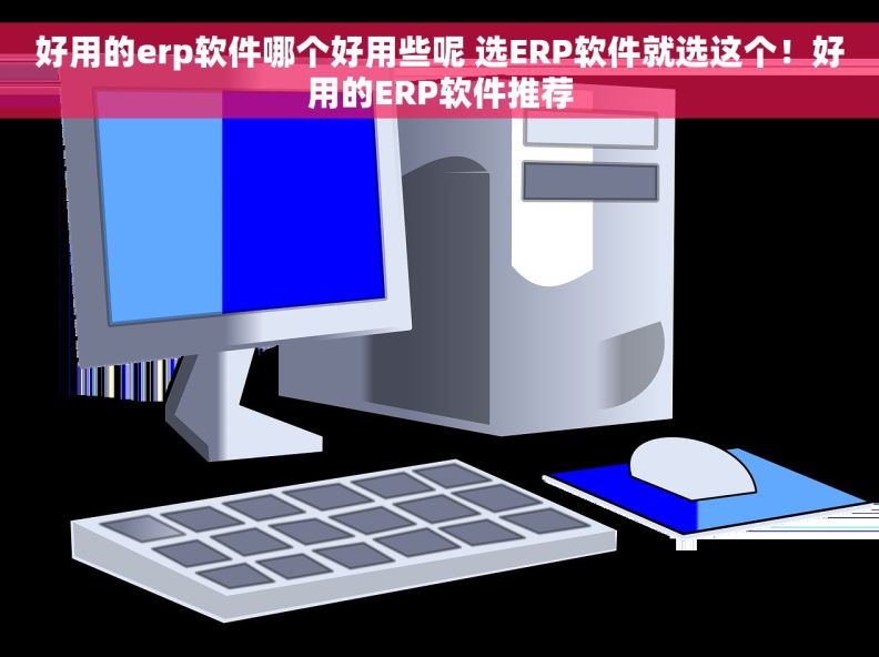 好用的erp软件哪个好用些呢 选ERP软件就选这个！好用的ERP软件推荐