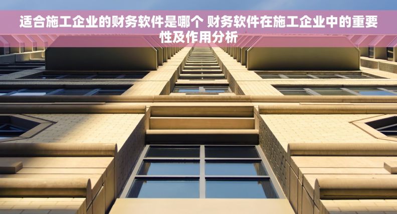 适合施工企业的财务软件是哪个 财务软件在施工企业中的重要性及作用分析