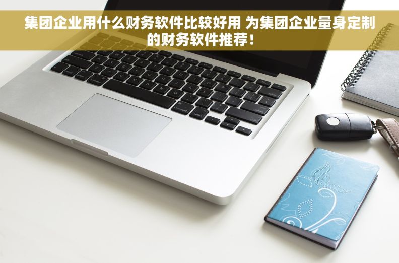 集团企业用什么财务软件比较好用 为集团企业量身定制的财务软件推荐！