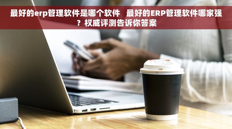 最好的erp管理软件是哪个软件   最好的ERP管理软件哪家强？权威评测告诉你答案