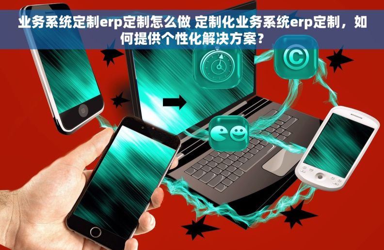 业务系统定制erp定制怎么做 定制化业务系统erp定制，如何提供个性化解决方案？