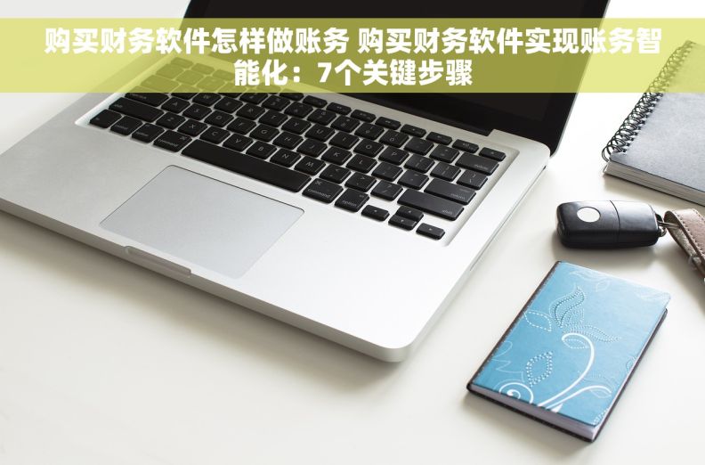 购买财务软件怎样做账务 购买财务软件实现账务智能化：7个关键步骤