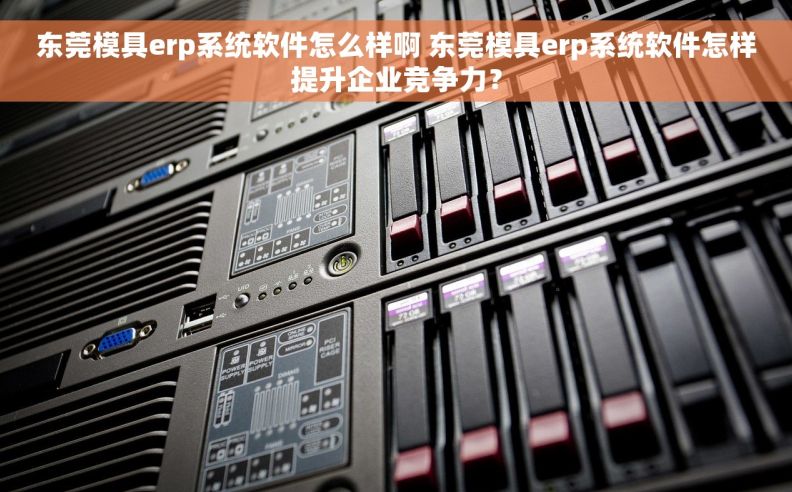 东莞模具erp系统软件怎么样啊 东莞模具erp系统软件怎样提升企业竞争力？