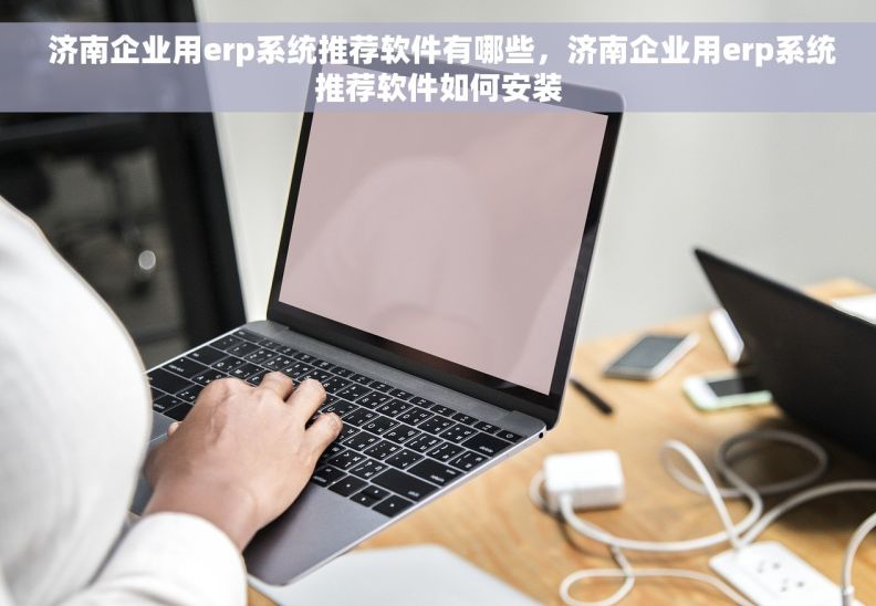  济南企业用erp系统推荐软件有哪些，济南企业用erp系统推荐软件如何安装