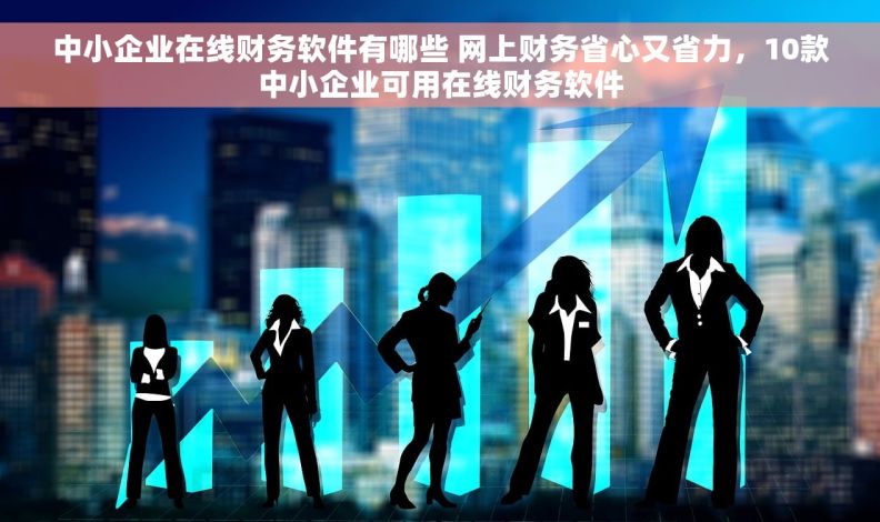 中小企业在线财务软件有哪些 网上财务省心又省力，10款中小企业可用在线财务软件