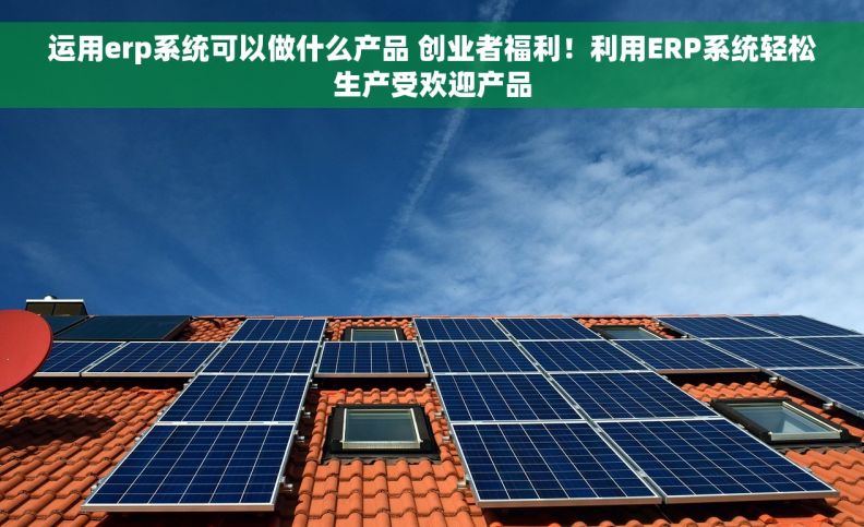 运用erp系统可以做什么产品 创业者福利！利用ERP系统轻松生产受欢迎产品