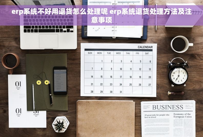 erp系统不好用退货怎么处理呢 erp系统退货处理方法及注意事项