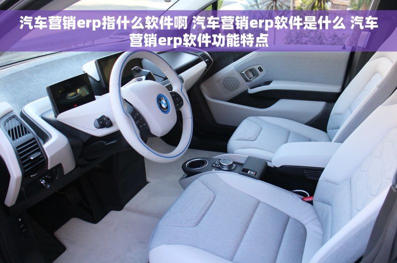 汽车营销erp指什么软件啊 汽车营销erp软件是什么 汽车营销erp软件功能特点
