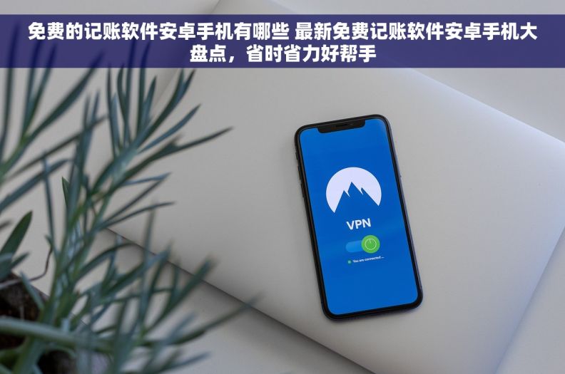 免费的记账软件安卓手机有哪些 最新免费记账软件安卓手机大盘点，省时省力好帮手