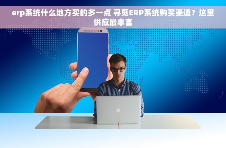 erp系统什么地方买的多一点 寻觅ERP系统购买渠道？这里供应最丰富