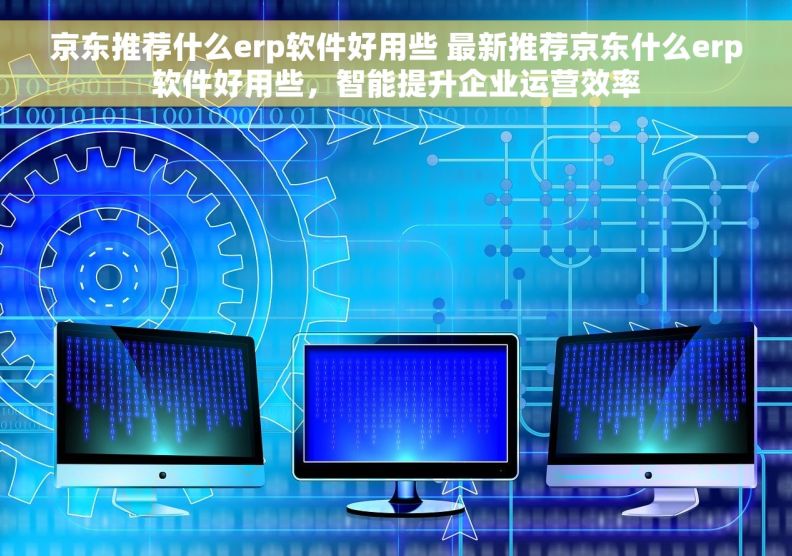 京东推荐什么erp软件好用些 最新推荐京东什么erp软件好用些，智能提升企业运营效率